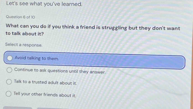 lets see what youve learned. question 6 of 10 what can you do if you think a friend is struggling but they dont want to talk about it? select a response. avoid talking to them. continue to ask questions until they answer. talk to a trusted adult about it. tell your other friends about it.