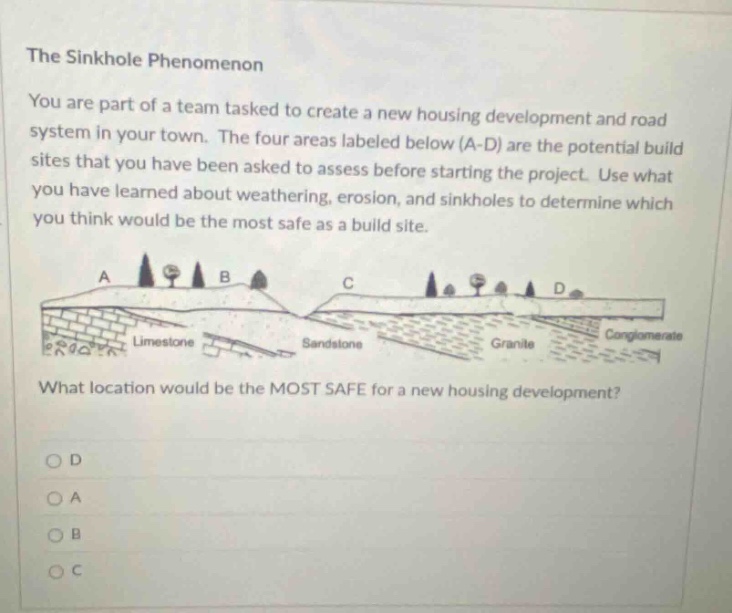 the sinkhole phenomenon you are part of a team tasked to create a new housing development and road system in your town. the four areas labeled below (a - d) are the potential build sites that you have been asked to assess before starting the project. use what you have learned about weathering, erosion, and sinkholes to determine which you think would be the most safe as a build site. what location would be the most safe for a new housing development? o d o a o b o c