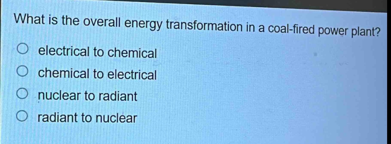 what is the overall energy transformation in a coal - fired power plant?\n electrical to chemical\n chemical to electrical\n nuclear to radiant\n radiant to nuclear