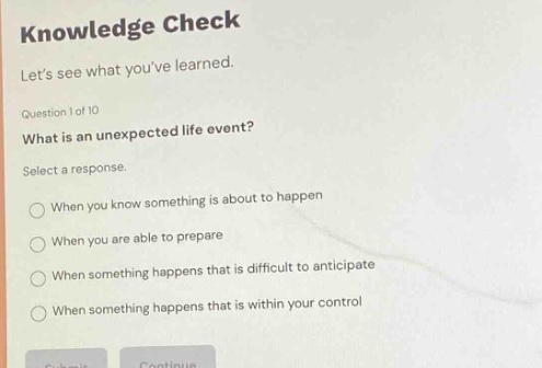 knowledge check lets see what youve learned. question 1 of 10 what is an unexpected life event? select a response. when you know something is about to happen when you are able to prepare when something happens that is difficult to anticipate when something happens that is within your control