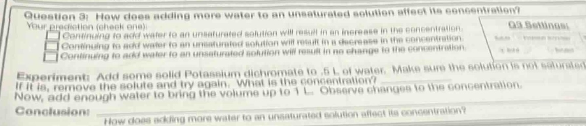 question 3: how does adding more water to an unsaturated solution affect its concentration? your prediction (check one): continuing to add water to an unsaturated solution will result in an increase in the concentration. continuing to add water to an unsaturated solution will result in a decrease in the concentration. continuing to add water to an unsaturated solution will result in no change to the concentration. experiment: add some solid potassium dichromate to .5 l of water. make sure the solution is not saturated. if it is, remove the solute and try again. what is the concentration? now, add enough water to bring the volume up to 1 l. observe changes to the concentration. conclusion: how does adding more water to an unsaturated solution affect its concentration?