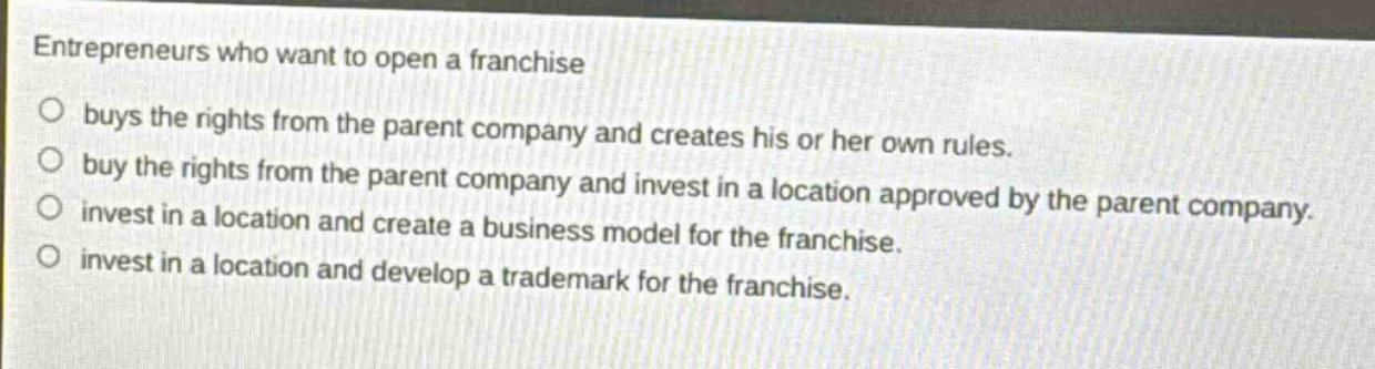 entrepreneurs who want to open a franchise buys the rights from the parent company and creates his or her own rules. buy the rights from the parent company and invest in a location approved by the parent company. invest in a location and create a business model for the franchise. invest in a location and develop a trademark for the franchise.