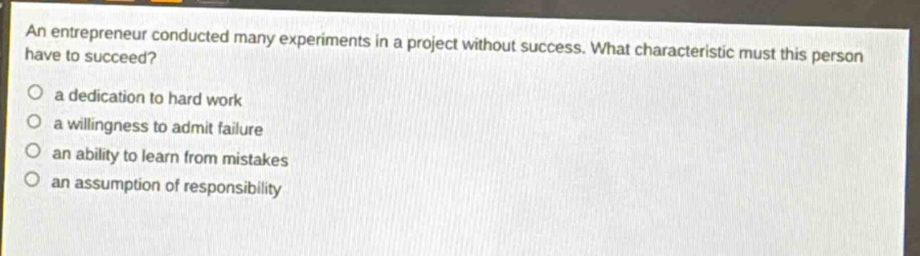 an entrepreneur conducted many experiments in a project without success. what characteristic must this person have to succeed?\n a dedication to hard work\n a willingness to admit failure\n an ability to learn from mistakes\n an assumption of responsibility