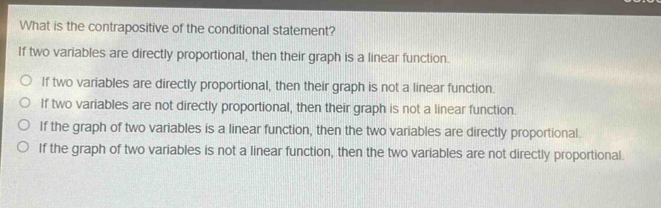 what is the contrapositive of the conditional statement? if two variables are directly proportional, then their graph is a linear function. if two variables are directly proportional, then their graph is not a linear function. if two variables are not directly proportional, then their graph is not a linear function. if the graph of two variables is a linear function, then the two variables are directly proportional. if the graph of two variables is not a linear function, then the two variables are not directly proportional.