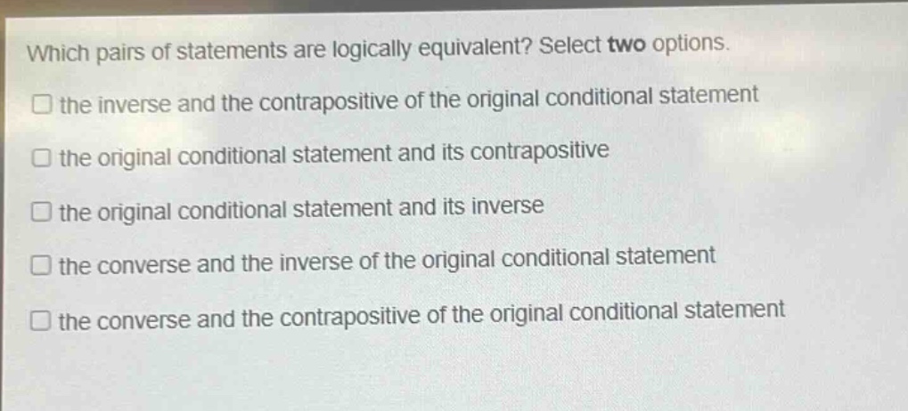 which pairs of statements are logically equivalent? select two options. the inverse and the contrapositive of the original conditional statement the original conditional statement and its contrapositive the original conditional statement and its inverse the converse and the inverse of the original conditional statement the converse and the contrapositive of the original conditional statement