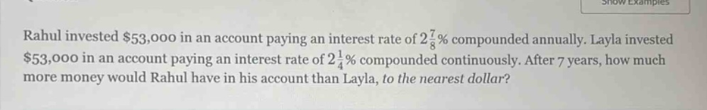 rahul invested $53,000 in an account paying an interest rate of 2 7/8% compounded annually. layla invested $53,000 in an account paying an interest rate of 2 1/4% compounded continuously. after 7 years, how much more money would rahul have in his account than layla, to the nearest dollar?