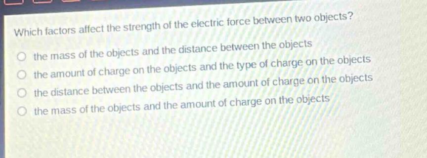 which factors affect the strength of the electric force between two objects? the mass of the objects and the distance between the objects the amount of charge on the objects and the type of charge on the objects the distance between the objects and the amount of charge on the objects the mass of the objects and the amount of charge on the objects