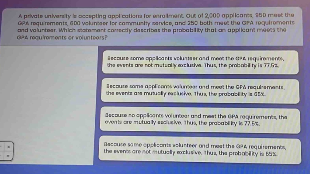a private university is accepting applications for enrollment. out of 2,000 applicants, 950 meet the gpa requirements, 600 volunteer for community service, and 250 both meet the gpa requirements and volunteer. which statement correctly describes the probability that an applicant meets the gpa requirements or volunteers? because some applicants volunteer and meet the gpa requirements, the events are not mutually exclusive. thus, the probability is 77.5%. because some applicants volunteer and meet the gpa requirements, the events are mutually exclusive. thus, the probability is 65%. because no applicants volunteer and meet the gpa requirements, the events are mutually exclusive. thus, the probability is 77.5%. because some applicants volunteer and meet the gpa requirements, the events are not mutually exclusive. thus, the probability is 65%.