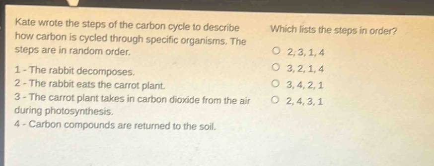 kate wrote the steps of the carbon cycle to describe how carbon is cycled through specific organisms. the steps are in random order. 1 - the rabbit decomposes. 2 - the rabbit eats the carrot plant. 3 - the carrot plant takes in carbon dioxide from the air during photosynthesis. 4 - carbon compounds are returned to the soil. which lists the steps in order? o 2,3,1,4 o 3,2,1,4 o 3,4,2,1 o 2,4,3,1