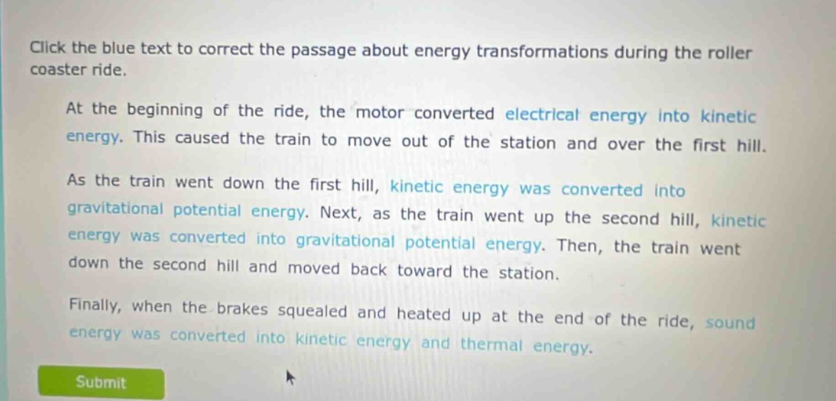 click the blue text to correct the passage about energy transformations during the roller coaster ride. at the beginning of the ride, the motor converted electrical energy into kinetic energy. this caused the train to move out of the station and over the first hill. as the train went down the first hill, kinetic energy was converted into gravitational potential energy. next, as the train went up the second hill, kinetic energy was converted into gravitational potential energy. then, the train went down the second hill and moved back toward the station. finally, when the brakes squealed and heated up at the end of the ride, sound energy was converted into kinetic energy and thermal energy.