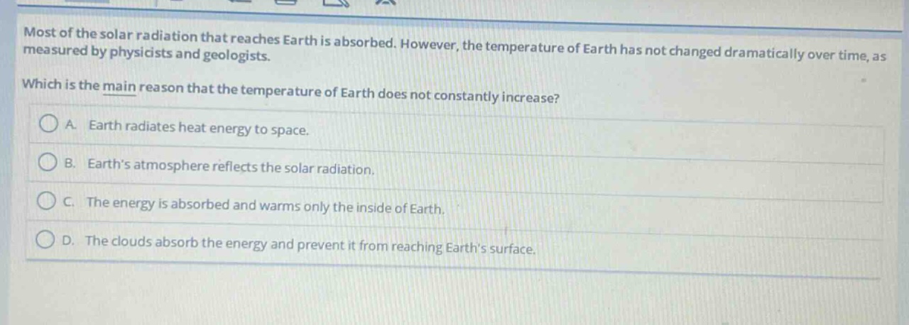 most of the solar radiation that reaches earth is absorbed. however, the temperature of earth has not changed dramatically over time, as measured by physicists and geologists. which is the main reason that the temperature of earth does not constantly increase? a. earth radiates heat energy to space. b. earths atmosphere reflects the solar radiation. c. the energy is absorbed and warms only the inside of earth. d. the clouds absorb the energy and prevent it from reaching earths surface.