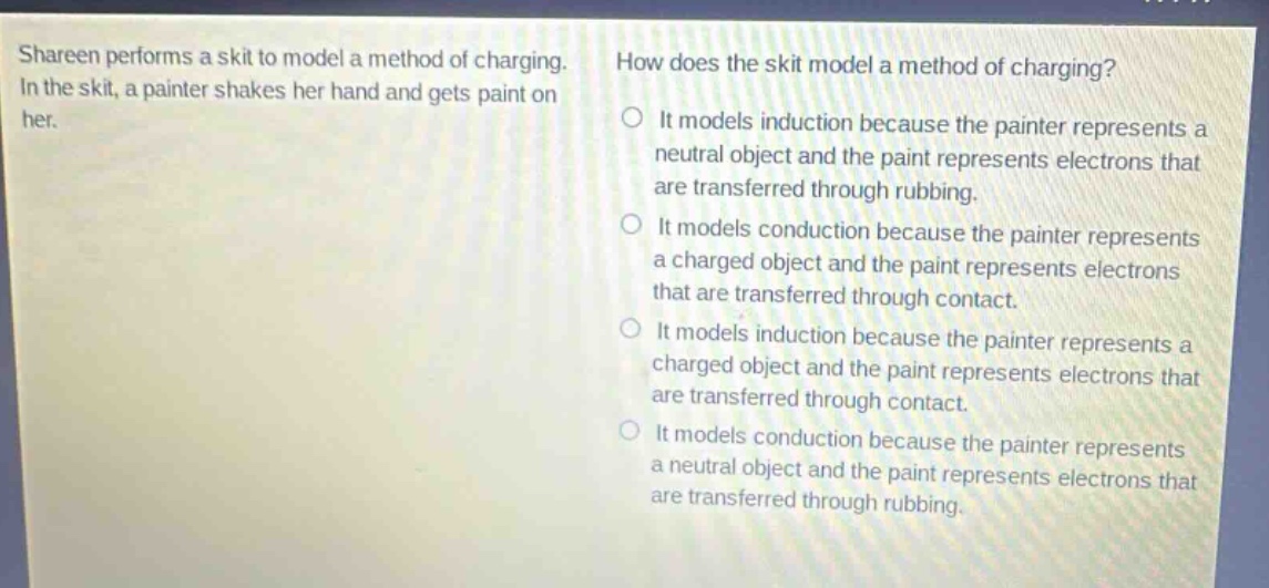 shareen performs a skit to model a method of charging. in the skit, a painter shakes her hand and gets paint on her. how does the skit model a method of charging? it models induction because the painter represents a neutral object and the paint represents electrons that are transferred through rubbing. it models conduction because the painter represents a charged object and the paint represents electrons that are transferred through contact. it models induction because the painter represents a charged object and the paint represents electrons that are transferred through contact. it models conduction because the painter represents a neutral object and the paint represents electrons that are transferred through rubbing.