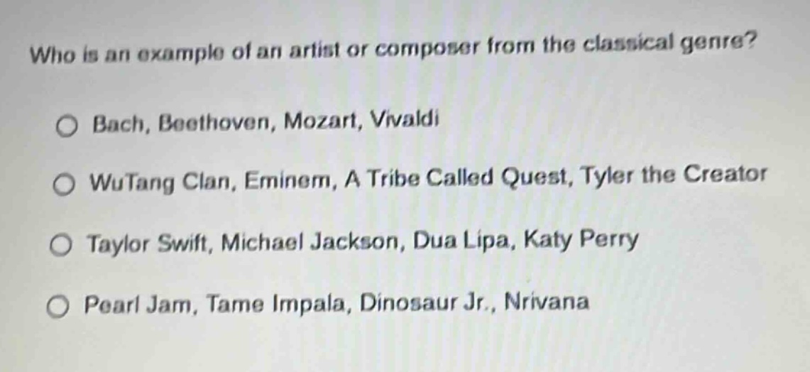 who is an example of an artist or composer from the classical genre?\no bach, beethoven, mozart, vivaldi\no wutang clan, eminem, a tribe called quest, tyler the creator\no taylor swift, michael jackson, dua lipa, katy perry\no pearl jam, tame impala, dinosaur jr., nirvana