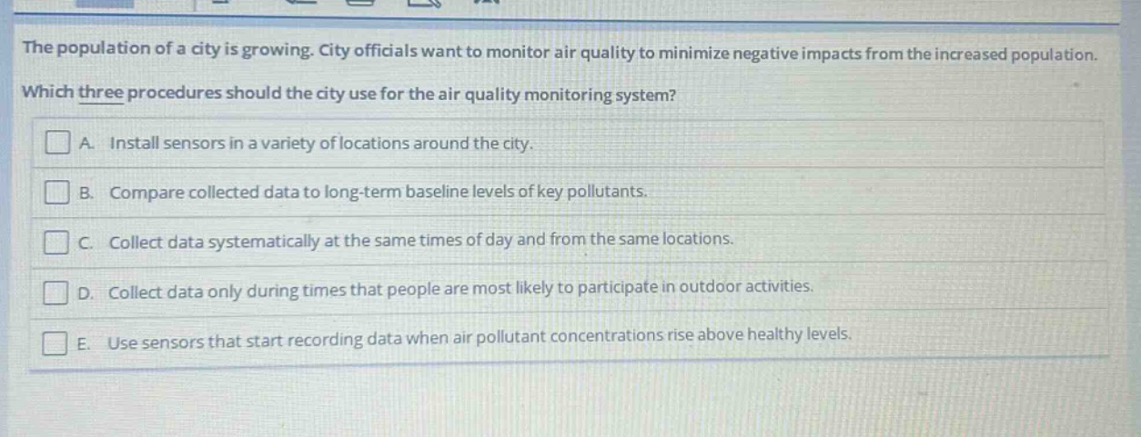 the population of a city is growing. city officials want to monitor air quality to minimize negative impacts from the increased population. which three procedures should the city use for the air quality monitoring system? a. install sensors in a variety of locations around the city. b. compare collected data to long - term baseline levels of key pollutants. c. collect data systematically at the same times of day and from the same locations. d. collect data only during times that people are most likely to participate in outdoor activities. e. use sensors that start recording data when air pollutant concentrations rise above healthy levels.