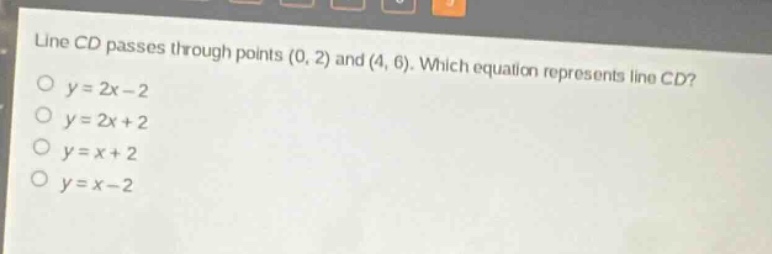 line cd passes through points (0, 2) and (4, 6). which equation represents line cd?\no y = 2x - 2\no y = 2x + 2\no y = x + 2\no y = x - 2