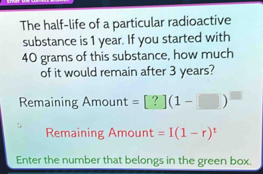 the half - life of a particular radioactive substance is 1 year. if you started with 40 grams of this substance, how much of it would remain after 3 years? remaining amount = ?(1 - )^ remaining amount = i(1 - r)^t enter the number that belongs in the green box.