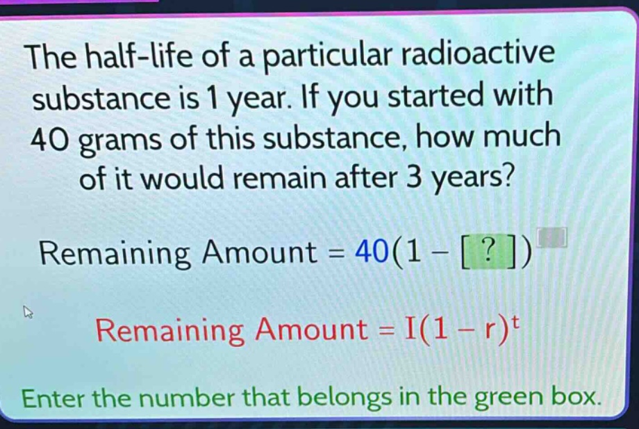 the half - life of a particular radioactive substance is 1 year. if you started with 40 grams of this substance, how much of it would remain after 3 years? remaining amount = 40(1 - ?) remaining amount = i(1 - r)^t enter the number that belongs in the green box.
