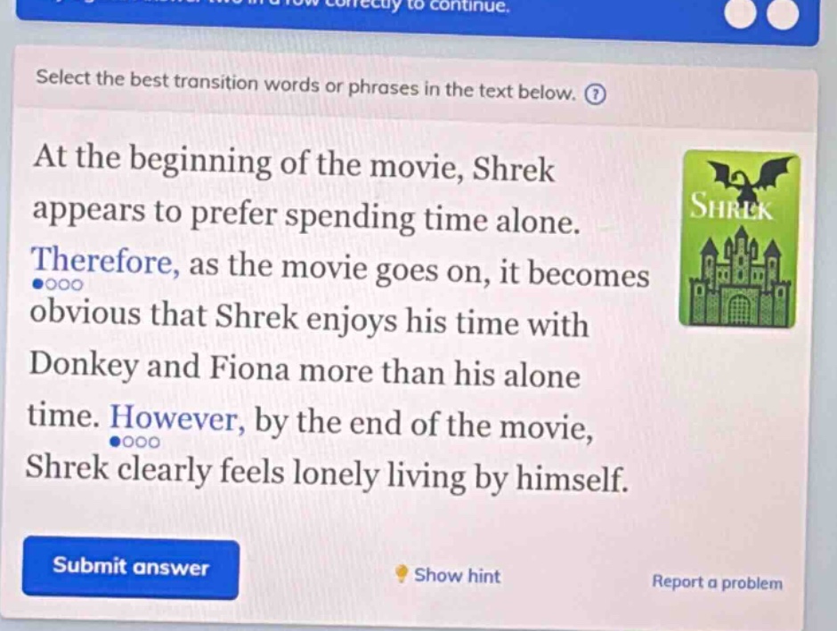 select the best transition words or phrases in the text below. at the beginning of the movie, shrek appears to prefer spending time alone. therefore, as the movie goes on, it becomes obvious that shrek enjoys his time with donkey and fiona more than his alone time. however, by the end of the movie, shrek clearly feels lonely living by himself.