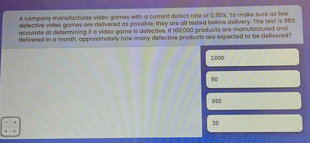 a company manufactures video games with a current defect rate of 0.95%. to make sure as few defective video games are delivered as possible, they are all tested before delivery. the test is 98% accurate at determining if a video game is defective. if 100,000 products are manufactured and delivered in a month, approximately how many defective products are expected to be delivered? 2,000 50 950 20