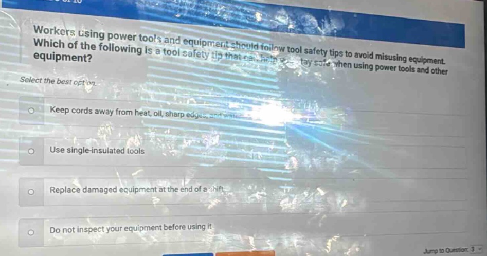 workers using power tools and equipment should follow tool safety tips to avoid misusing equipment. which of the following is a tool safety tip that can help you stay safe when using power tools and other equipment? select the best option. keep cords away from heat, oil, sharp edges, and water. use single - insulated tools. replace damaged equipment at the end of a shift. do not inspect your equipment before using it.