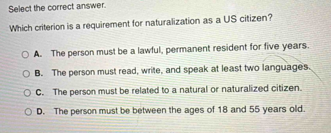 select the correct answer. which criterion is a requirement for naturalization as a us citizen? a. the person must be a lawful, permanent resident for five years. b. the person must read, write, and speak at least two languages. c. the person must be related to a natural or naturalized citizen. d. the person must be between the ages of 18 and 55 years old.