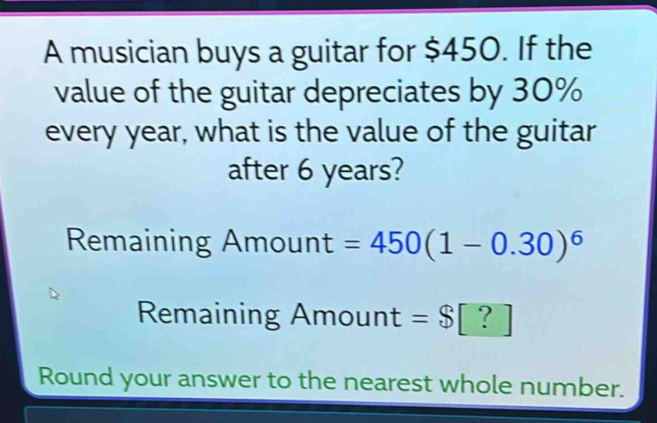 a musician buys a guitar for $450. if the value of the guitar depreciates by 30% every year, what is the value of the guitar after 6 years? remaining amount = 450(1 - 0.30)^6 remaining amount = $? round your answer to the nearest whole number.