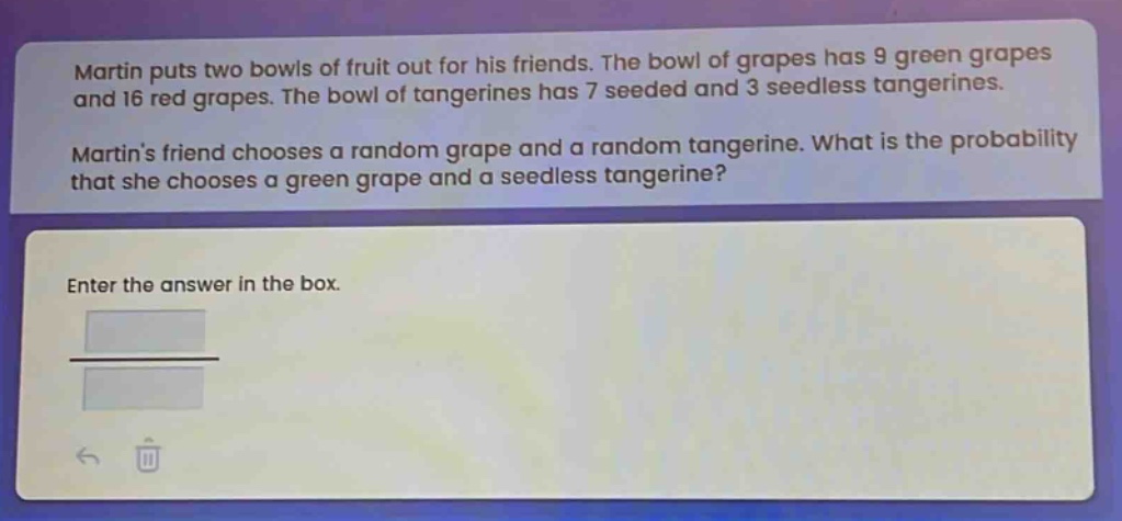 martin puts two bowls of fruit out for his friends. the bowl of grapes has 9 green grapes and 16 red grapes. the bowl of tangerines has 7 seeded and 3 seedless tangerines. martin’s friend chooses a random grape and a random tangerine. what is the probability that she chooses a green grape and a seedless tangerine? enter the answer in the box.