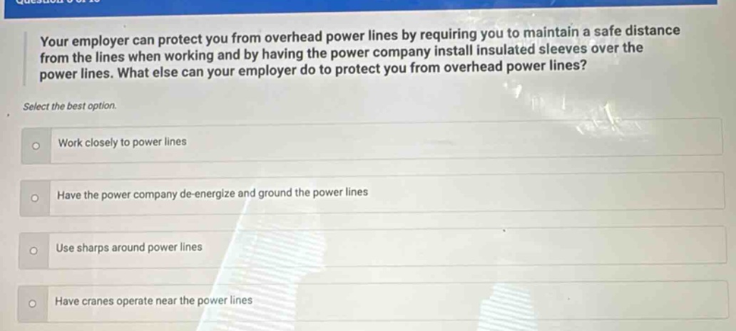 your employer can protect you from overhead power lines by requiring you to maintain a safe distance from the lines when working and by having the power company install insulated sleeves over the power lines. what else can your employer do to protect you from overhead power lines? select the best option. work closely to power lines have the power company de - energize and ground the power lines use sharps around power lines have cranes operate near the power lines
