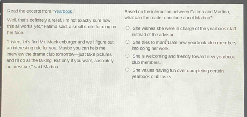 read the excerpt from \yearbook.\ well, thats definitely a relief. im not exactly sure how this all works yet,\ fatima said, a small smile forming on her face. \listen, lets find mr. macklenburger and well figure out an interesting role for you. maybe you can help me interview the drama club tomorrow—just take pictures and ill do all the talking. but only if you want, absolutely no pressure,\ said martina. based on the interaction between fatima and martina, what can the reader conclude about martina? she wishes she were in charge of the yearbook staff instead of the advisor. she tries to manipulate new yearbook club members into doing her work. she is welcoming and friendly toward new yearbook club members. she values having fun over completing certain yearbook club tasks.