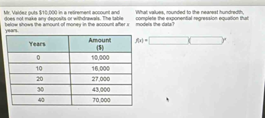 mr. valdez puts $10,000 in a retirement account and does not make any deposits or withdrawals. the table below shows the amount of money in the account after x years. what values, rounded to the nearest hundredth, complete the exponential regression equation that models the data? years amount ($) 0 10,000 10 16,000 20 27,000 30 43,000 40 70,000 f(x) = ( )^x