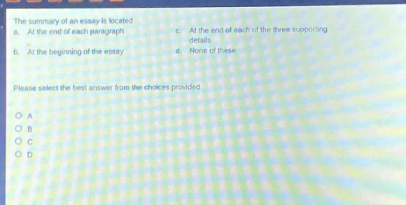the summary of an essay is located a. at the end of each paragraph b. at the beginning of the essay c. at the end of each of the three supporting details d. none of these please select the best answer from the choices provided