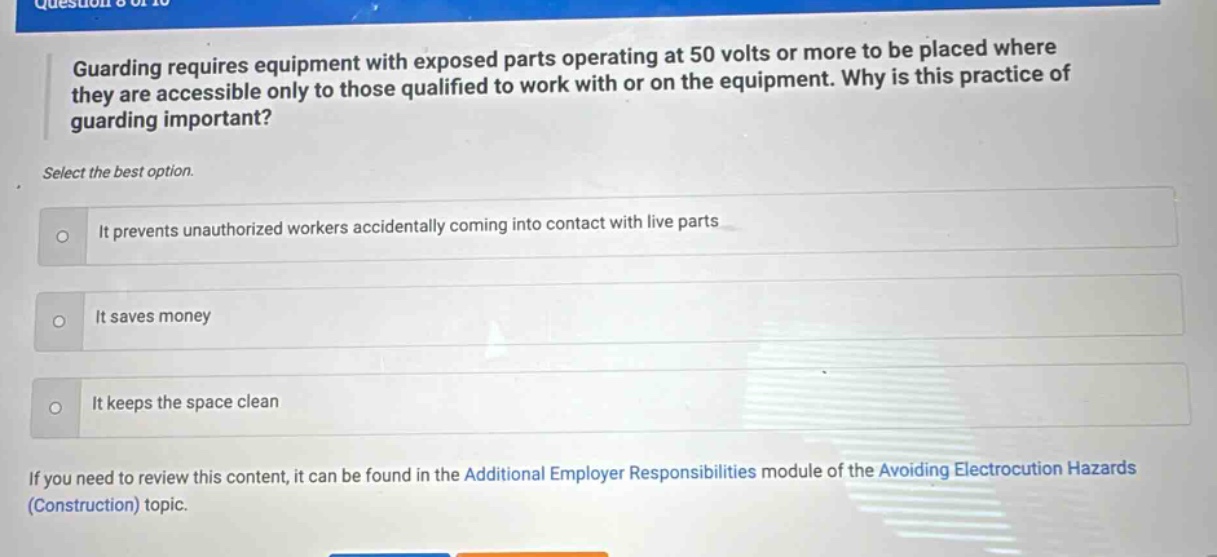guarding requires equipment with exposed parts operating at 50 volts or more to be placed where they are accessible only to those qualified to work with or on the equipment. why is this practice of guarding important? select the best option. it prevents unauthorized workers accidentally coming into contact with live parts it saves money it keeps the space clean if you need to review this content, it can be found in the additional employer responsibilities module of the avoiding electrocution hazards (construction) topic.