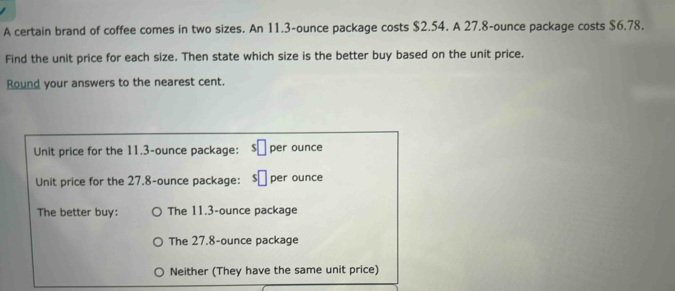 a certain brand of coffee comes in two sizes. an 11.3 - ounce package costs $2.54. a 27.8 - ounce package costs $6.78. find the unit price for each size. then state which size is the better buy based on the unit price. round your answers to the nearest cent. unit price for the 11.3 - ounce package: $ per ounce unit price for the 27.8 - ounce package: $ per ounce the better buy: the 11.3 - ounce package the 27.8 - ounce package neither (they have the same unit price)