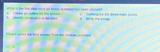 what is the first step once an essay question has been chosen? a. create an outline for the answer c. summarize the three main points b. identify vocabulary to be used d. write the essay please select the best answer from the choices provided