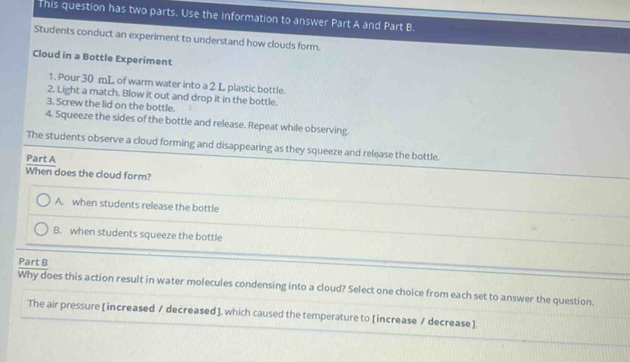 this question has two parts. use the information to answer part a and part b. students conduct an experiment to understand how clouds form. cloud in a bottle experiment 1. pour 30 ml of warm water into a 2 l plastic bottle. 2. light a match. blow it out and drop it in the bottle. 3. screw the lid on the bottle. 4. squeeze the sides of the bottle and release. repeat while observing. the students observe a cloud forming and disappearing as they squeeze and release the bottle. part a when does the cloud form? a. when students release the bottle b. when students squeeze the bottle part b why does this action result in water molecules condensing into a cloud? select one choice from each set to answer the question. the air pressure increased / decreased, which caused the temperature to increase / decrease.