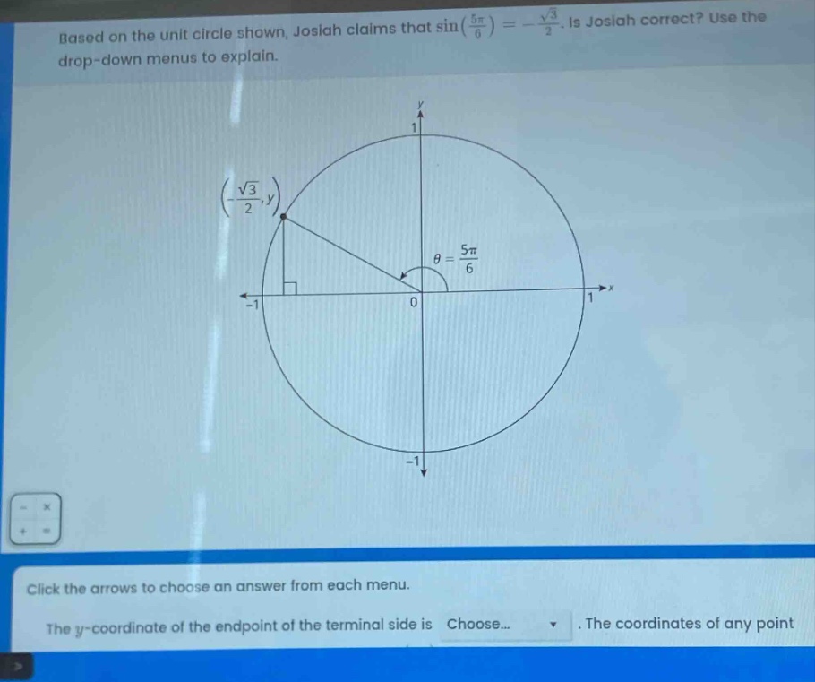 based on the unit circle shown, josiah claims that sin(5π/6)= -√3/2. is josiah correct? use the drop - down menus to explain. click the arrows to choose an answer from each menu. the y - coordinate of the endpoint of the terminal side is choose... . the coordinates of any point