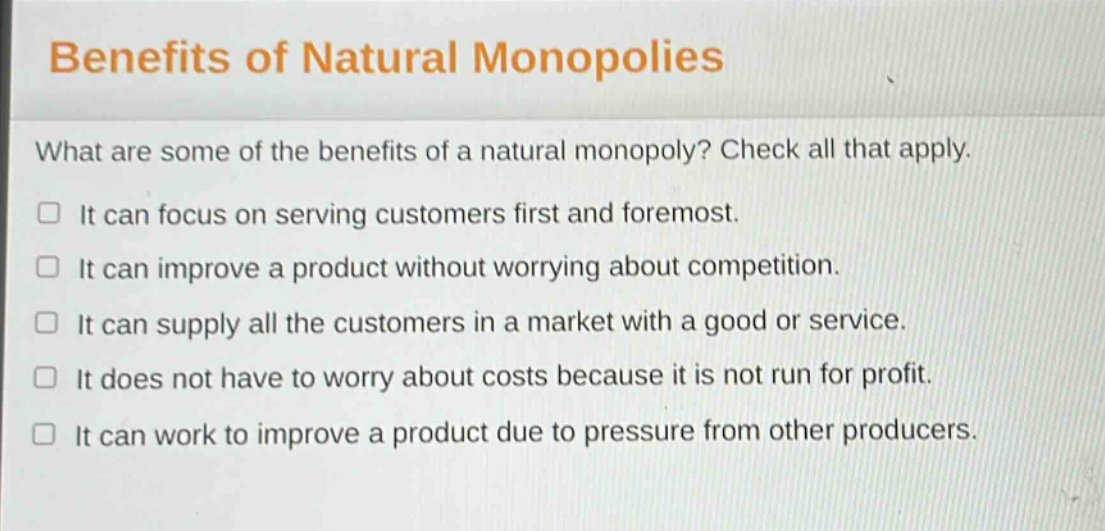 benefits of natural monopolies\nwhat are some of the benefits of a natural monopoly? check all that apply.\n□ it can focus on serving customers first and foremost.\n□ it can improve a product without worrying about competition.\n□ it can supply all the customers in a market with a good or service.\n□ it does not have to worry about costs because it is not run for profit.\n□ it can work to improve a product due to pressure from other producers.