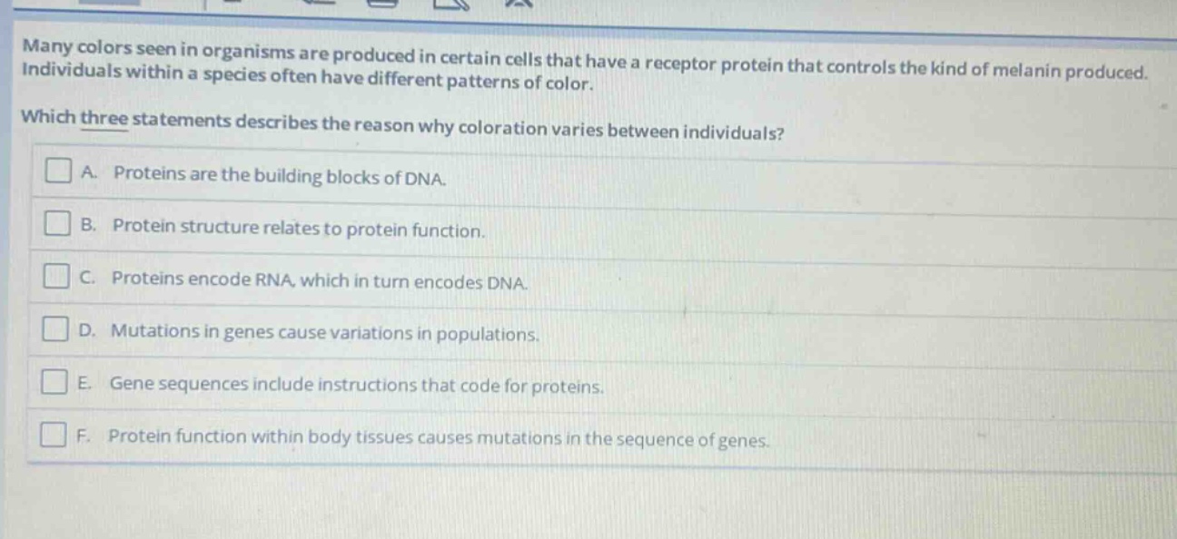 many colors seen in organisms are produced in certain cells that have a receptor protein that controls the kind of melanin produced. individuals within a species often have different patterns of color. which three statements describes the reason why coloration varies between individuals? a. proteins are the building blocks of dna. b. protein structure relates to protein function. c. proteins encode rna, which in turn encodes dna. d. mutations in genes cause variations in populations. e. gene sequences include instructions that code for proteins. f. protein function within body tissues causes mutations in the sequence of genes.