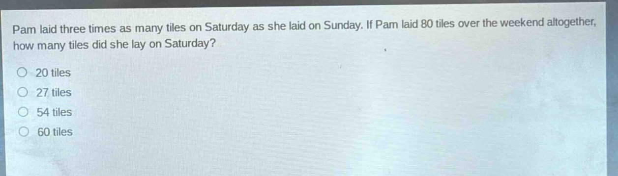pam laid three times as many tiles on saturday as she laid on sunday. if pam laid 80 tiles over the weekend altogether, how many tiles did she lay on saturday?\n20 tiles\n27 tiles\n54 tiles\n60 tiles