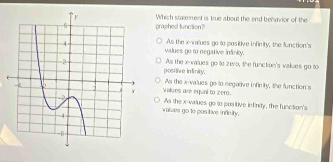 which statement is true about the end - behavior of the graphed function? as the x - values go to positive infinity, the function’s values go to negative infinity. as the x - values go to zero, the function’s values go to positive infinity. as the x - values go to negative infinity, the function’s values are equal to zero. as the x - values go to positive infinity, the function’s values go to positive infinity.