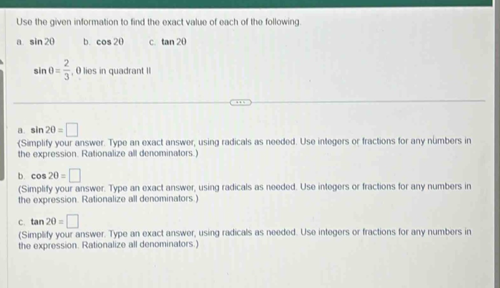 use the given information to find the exact value of each of the following. a. sin 2θ b. cos 2θ c. tan 2θ sin θ = 2/3, θ lies in quadrant ii a. sin 2θ = (simplify your answer. type an exact answer, using radicals as needed. use integers or fractions for any numbers in the expression. rationalize all denominators.) b. cos 2θ = (simplify your answer. type an exact answer, using radicals as needed. use integers or fractions for any numbers in the expression. rationalize all denominators.) c. tan 2θ = (simplify your answer. type an exact answer, using radicals as needed. use integers or fractions for any numbers in the expression. rationalize all denominators.)
