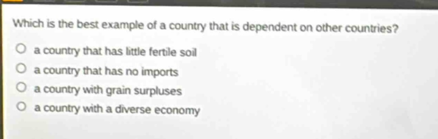 which is the best example of a country that is dependent on other countries?\n a country that has little fertile soil\n a country that has no imports\n a country with grain surpluses\n a country with a diverse economy