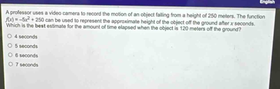 a professor uses a video camera to record the motion of an object falling from a height of 250 meters. the function f(x)= -5x² + 250 can be used to represent the approximate height of the object off the ground after x seconds. which is the best estimate for the amount of time elapsed when the object is 120 meters off the ground? 4 seconds 5 seconds 6 seconds 7 seconds