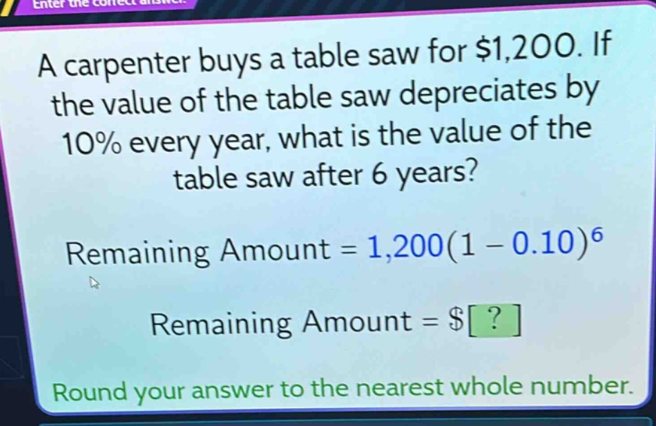 a carpenter buys a table saw for $1,200. if the value of the table saw depreciates by 10% every year, what is the value of the table saw after 6 years? remaining amount = 1,200(1 - 0.10)^6 remaining amount = $? round your answer to the nearest whole number.