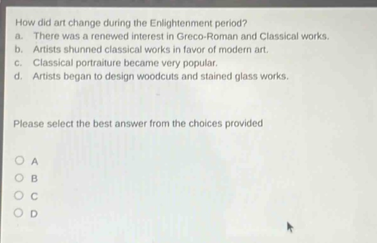 how did art change during the enlightenment period? a. there was a renewed interest in greco - roman and classical works. b. artists shunned classical works in favor of modern art. c. classical portraiture became very popular. d. artists began to design woodcuts and stained glass works. please select the best answer from the choices provided