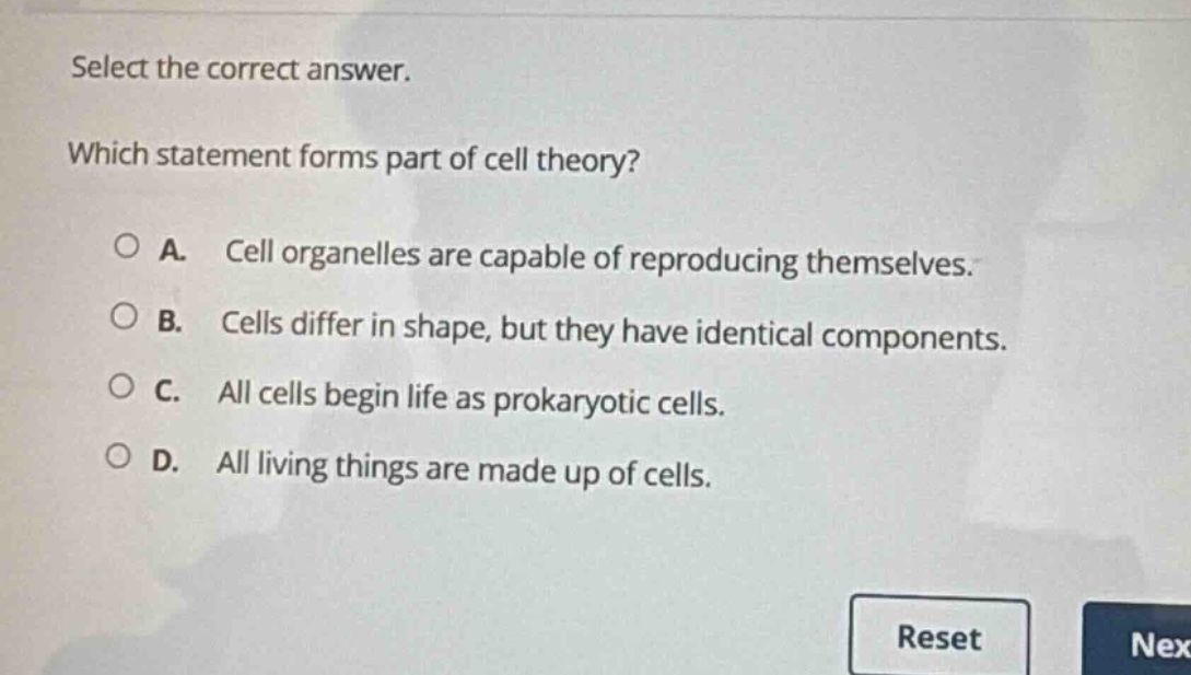 select the correct answer. which statement forms part of cell theory? a. cell organelles are capable of reproducing themselves. b. cells differ in shape, but they have identical components. c. all cells begin life as prokaryotic cells. d. all living things are made up of cells.