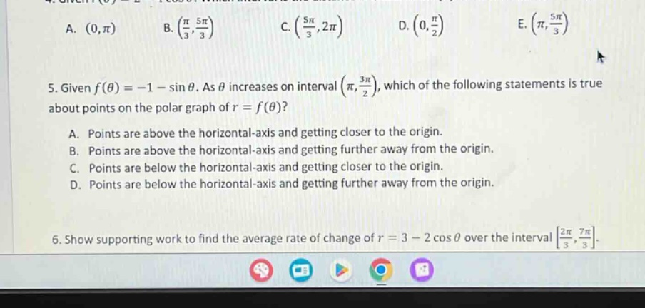 4. given (f(\theta)=2 - cos\theta). which of the following intervals contains all values of (\theta) for which (f(\theta)geq1)? a. ((0,pi)) b. ((\frac{pi}{3},\frac{5pi}{3})) c. ((\frac{5pi}{3},2pi)) d. ((0,\frac{pi}{2})) e. ((pi,\frac{5pi}{3})) 5. given (f(\theta)= - 1-sin\theta). as (\theta) increases on interval ((pi,\frac{3pi}{2})), which of the following statements is true about points on the polar graph of (r = f(\theta))? a. points are above the horizontal - axis and getting closer to the origin. b. points are above the horizontal - axis and getting further away from the origin. c. points are below the horizontal - axis and getting closer to the origin. d. points are below the horizontal - axis and getting further away from the origin. 6. show supporting work to find the average rate of change of (r = 3-2cos\theta) over the interval (\frac{2pi}{3},\frac{7pi}{3}).