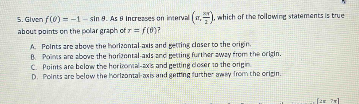 5. given f(θ)=−1−sinθ. as θ increases on interval (π,3π/2), which of the following statements is true about points on the polar graph of r = f(θ)? a. points are above the horizontal - axis and getting closer to the origin. b. points are above the horizontal - axis and getting further away from the origin. c. points are below the horizontal - axis and getting closer to the origin. d. points are below the horizontal - axis and getting further away from the origin.