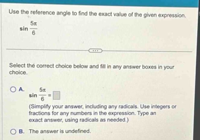 use the reference angle to find the exact value of the given expression. sin 5π/6 select the correct choice below and fill in any answer boxes in your choice. a. sin 5π/6 = (simplify your answer, including any radicals. use integers or fractions for any numbers in the expression. type an exact answer, using radicals as needed.) b. the answer is undefined.