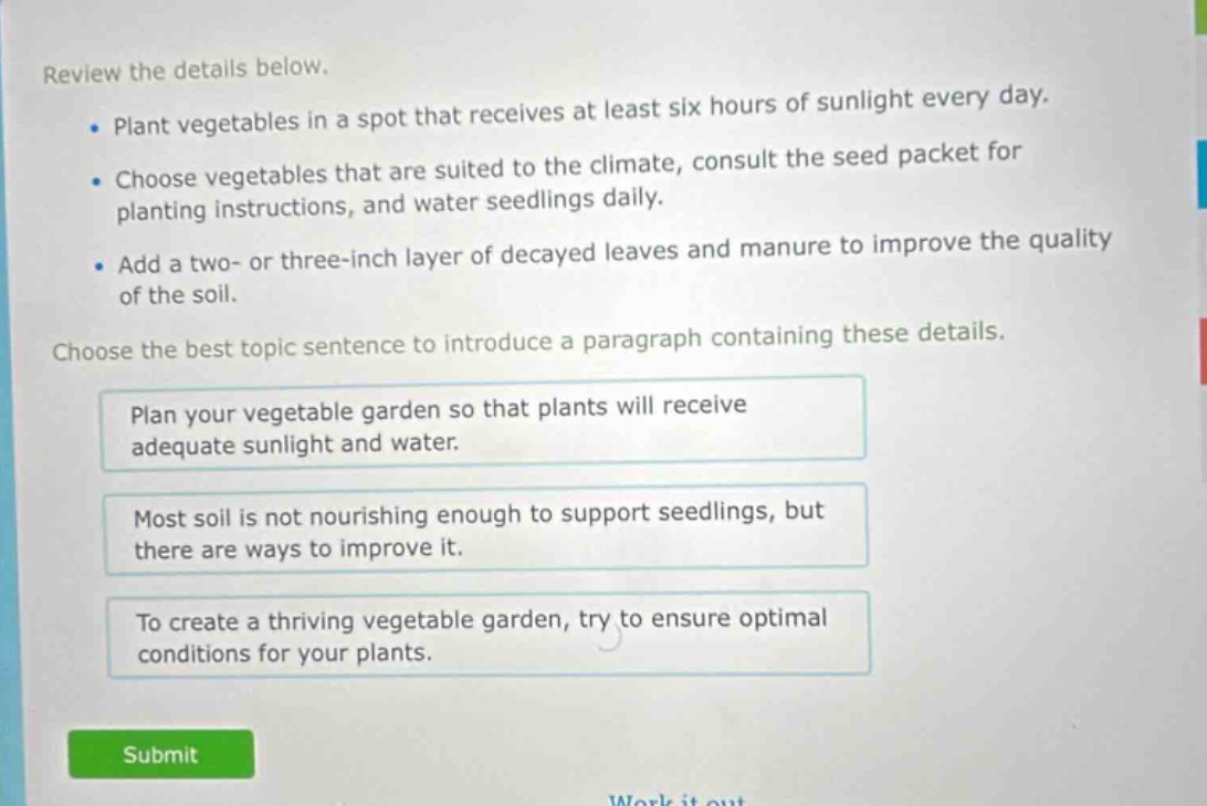 review the details below. plant vegetables in a spot that receives at least six hours of sunlight every day. choose vegetables that are suited to the climate, consult the seed packet for planting instructions, and water seedlings daily. add a two - or three - inch layer of decayed leaves and manure to improve the quality of the soil. choose the best topic sentence to introduce a paragraph containing these details. plan your vegetable garden so that plants will receive adequate sunlight and water. most soil is not nourishing enough to support seedlings, but there are ways to improve it. to create a thriving vegetable garden, try to ensure optimal conditions for your plants.